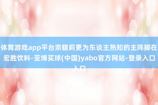 体育游戏app平台宗馥莉更为东谈主熟知的主阵脚在宏胜饮料-亚博买球(中国)yabo官方网站-登录入口