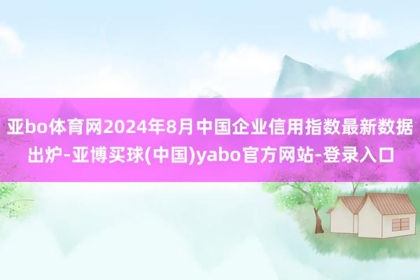 亚bo体育网2024年8月中国企业信用指数最新数据出炉-亚博买球(中国)yabo官方网站-登录入口
