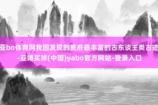 亚bo体育网我国发现的贵府最丰富的古东谈主类古迹-亚博买球(中国)yabo官方网站-登录入口