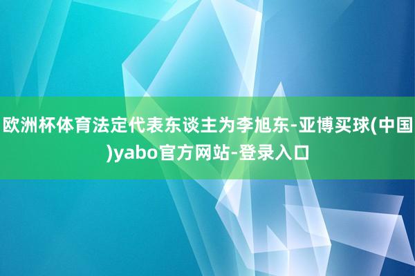 欧洲杯体育法定代表东谈主为李旭东-亚博买球(中国)yabo官方网站-登录入口