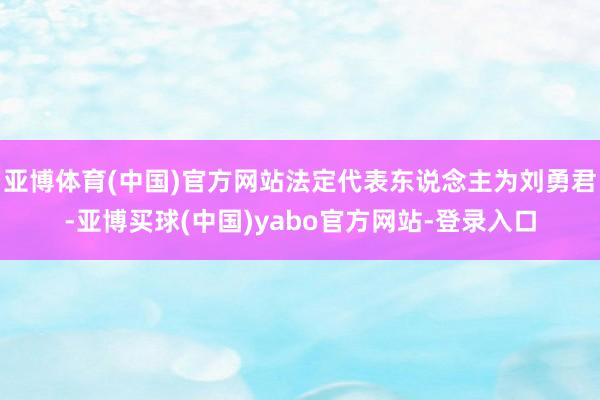 亚博体育(中国)官方网站法定代表东说念主为刘勇君-亚博买球(中国)yabo官方网站-登录入口
