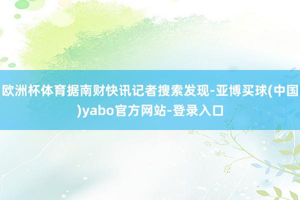 欧洲杯体育据南财快讯记者搜索发现-亚博买球(中国)yabo官方网站-登录入口