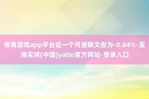 体育游戏app平台近一个月逾额文告为-0.84%-亚博买球(中国)yabo官方网站-登录入口