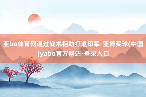 亚bo体育网通过战术相助打退印军-亚博买球(中国)yabo官方网站-登录入口