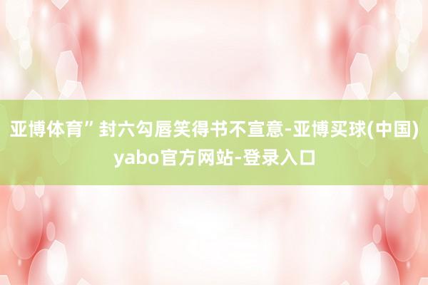 亚博体育”封六勾唇笑得书不宣意-亚博买球(中国)yabo官方网站-登录入口