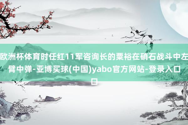 欧洲杯体育时任红11军咨询长的粟裕在硝石战斗中左臂中弹-亚博买球(中国)yabo官方网站-登录入口