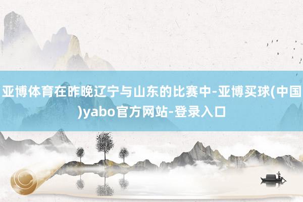 亚博体育在昨晚辽宁与山东的比赛中-亚博买球(中国)yabo官方网站-登录入口