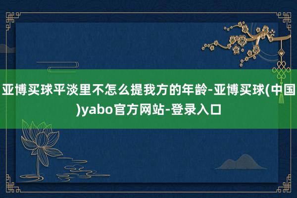 亚博买球平淡里不怎么提我方的年龄-亚博买球(中国)yabo官方网站-登录入口