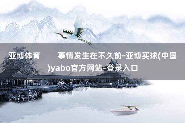 亚博体育        事情发生在不久前-亚博买球(中国)yabo官方网站-登录入口