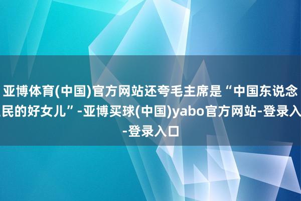 亚博体育(中国)官方网站还夸毛主席是“中国东说念主民的好女儿”-亚博买球(中国)yabo官方网站-登录入口