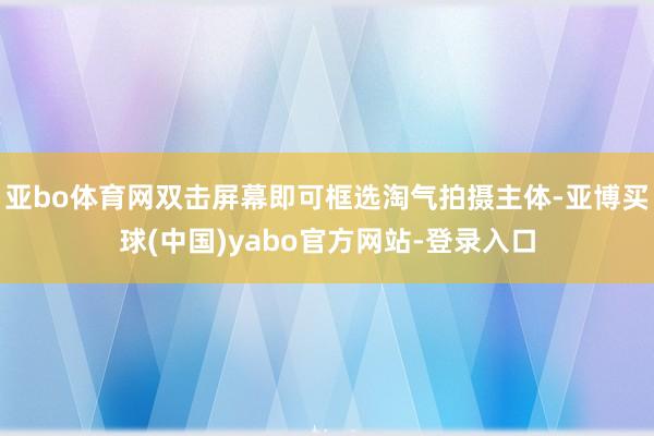 亚bo体育网双击屏幕即可框选淘气拍摄主体-亚博买球(中国)yabo官方网站-登录入口