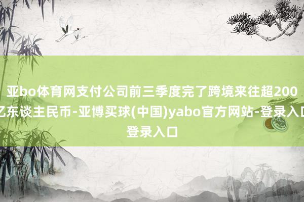亚bo体育网支付公司前三季度完了跨境来往超200亿东谈主民币-亚博买球(中国)yabo官方网站-登录入口