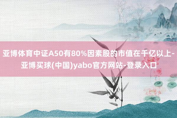 亚博体育中证A50有80%因素股的市值在千亿以上-亚博买球(中国)yabo官方网站-登录入口