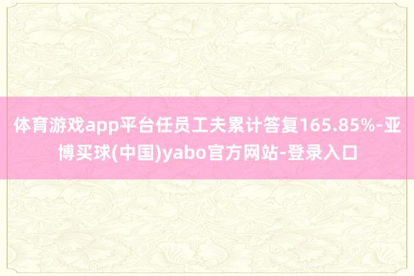 体育游戏app平台任员工夫累计答复165.85%-亚博买球(中国)yabo官方网站-登录入口
