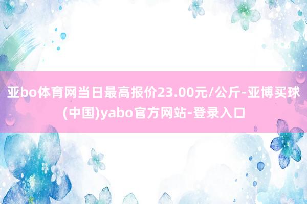 亚bo体育网当日最高报价23.00元/公斤-亚博买球(中国)yabo官方网站-登录入口