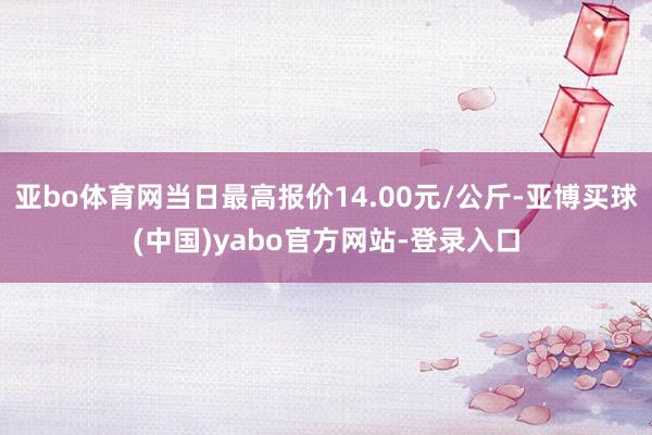 亚bo体育网当日最高报价14.00元/公斤-亚博买球(中国)yabo官方网站-登录入口