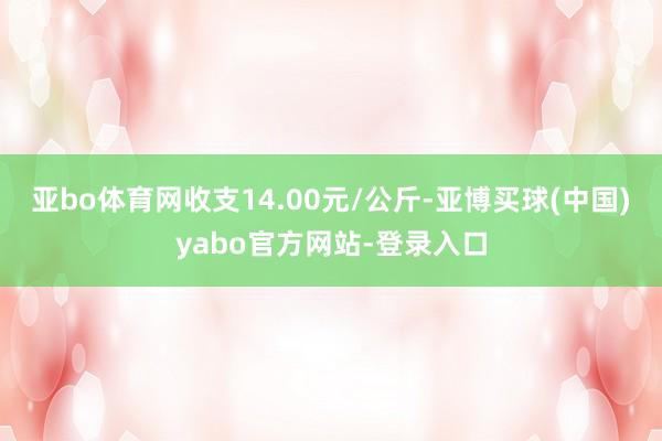 亚bo体育网收支14.00元/公斤-亚博买球(中国)yabo官方网站-登录入口