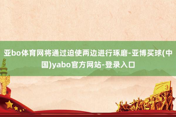 亚bo体育网将通过迫使两边进行琢磨-亚博买球(中国)yabo官方网站-登录入口