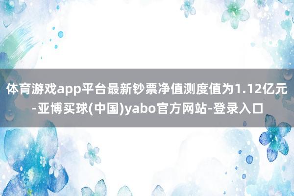 体育游戏app平台最新钞票净值测度值为1.12亿元-亚博买球(中国)yabo官方网站-登录入口