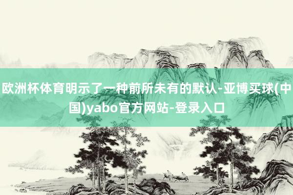 欧洲杯体育明示了一种前所未有的默认-亚博买球(中国)yabo官方网站-登录入口