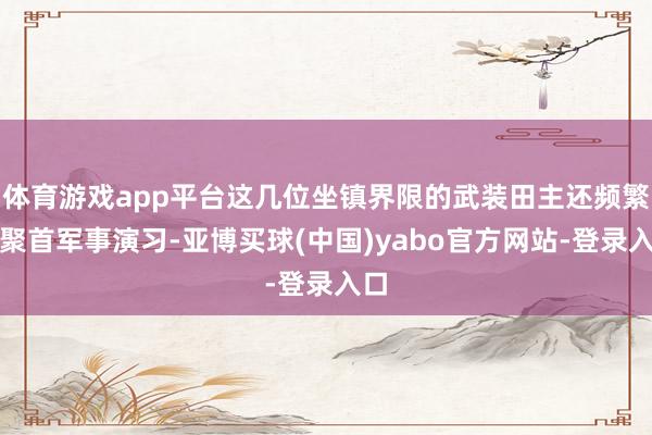体育游戏app平台这几位坐镇界限的武装田主还频繁搞聚首军事演习-亚博买球(中国)yabo官方网站-登录入口