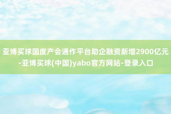 亚博买球国度产会通作平台助企融资新增2900亿元-亚博买球(中国)yabo官方网站-登录入口