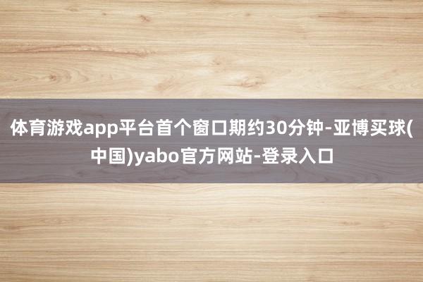 体育游戏app平台首个窗口期约30分钟-亚博买球(中国)yabo官方网站-登录入口