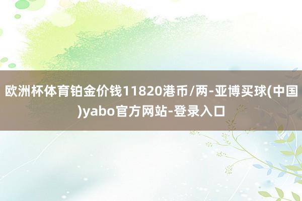 欧洲杯体育铂金价钱11820港币/两-亚博买球(中国)yabo官方网站-登录入口