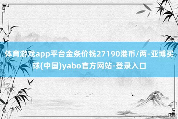 体育游戏app平台金条价钱27190港币/两-亚博买球(中国)yabo官方网站-登录入口