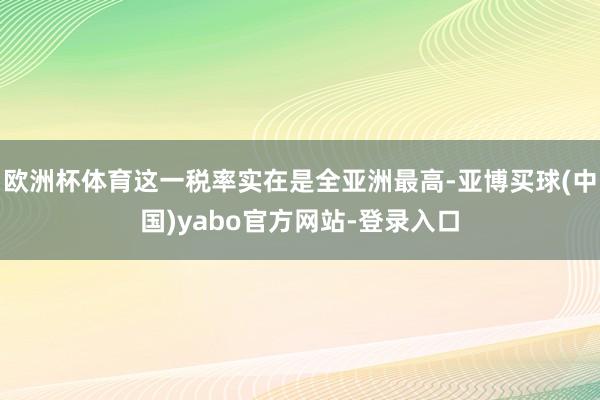 欧洲杯体育这一税率实在是全亚洲最高-亚博买球(中国)yabo官方网站-登录入口