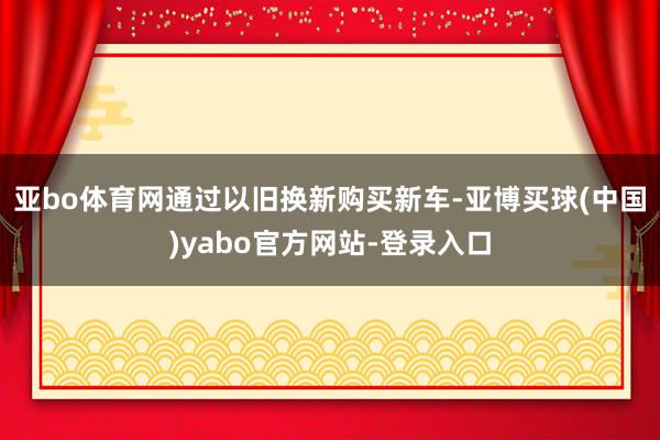 亚bo体育网通过以旧换新购买新车-亚博买球(中国)yabo官方网站-登录入口