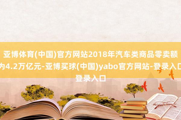 亚博体育(中国)官方网站2018年汽车类商品零卖额为4.2万亿元-亚博买球(中国)yabo官方网站-登录入口