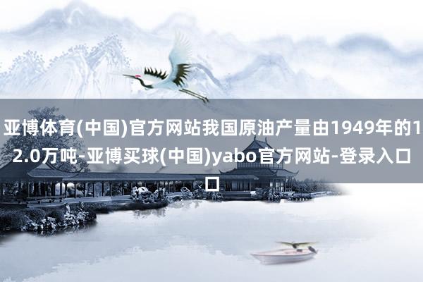 亚博体育(中国)官方网站我国原油产量由1949年的12.0万吨-亚博买球(中国)yabo官方网站-登录入口