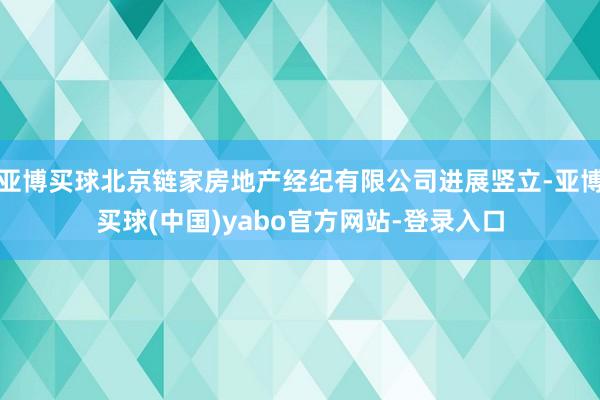 亚博买球北京链家房地产经纪有限公司进展竖立-亚博买球(中国)yabo官方网站-登录入口