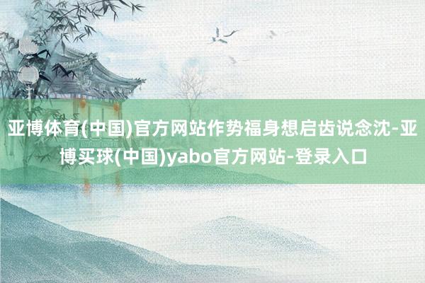 亚博体育(中国)官方网站作势福身想启齿说念沈-亚博买球(中国)yabo官方网站-登录入口