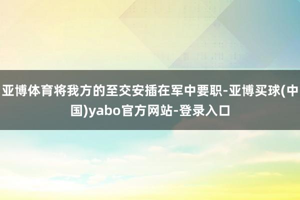 亚博体育将我方的至交安插在军中要职-亚博买球(中国)yabo官方网站-登录入口