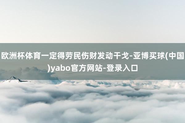 欧洲杯体育一定得劳民伤财发动干戈-亚博买球(中国)yabo官方网站-登录入口
