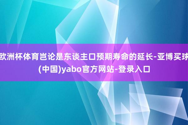 欧洲杯体育岂论是东谈主口预期寿命的延长-亚博买球(中国)yabo官方网站-登录入口