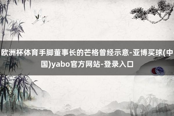 欧洲杯体育手脚董事长的芒格曾经示意-亚博买球(中国)yabo官方网站-登录入口