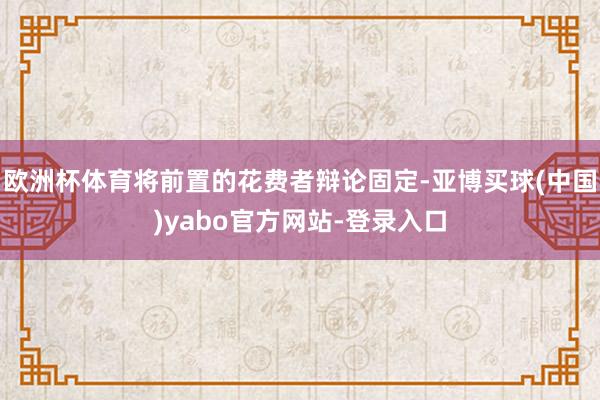 欧洲杯体育将前置的花费者辩论固定-亚博买球(中国)yabo官方网站-登录入口
