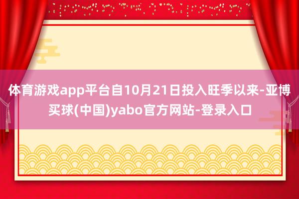 体育游戏app平台自10月21日投入旺季以来-亚博买球(中国)yabo官方网站-登录入口