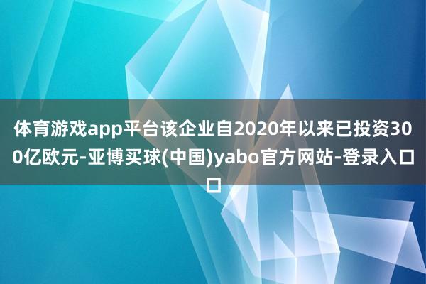 体育游戏app平台该企业自2020年以来已投资300亿欧元-亚博买球(中国)yabo官方网站-登录入口