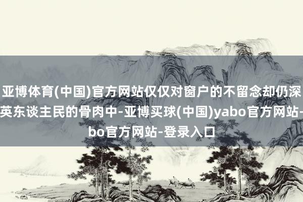 亚博体育(中国)官方网站仅仅对窗户的不留念却仍深长远在大英东谈主民的骨肉中-亚博买球(中国)yabo官方网站-登录入口