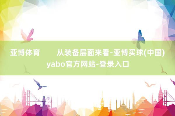 亚博体育        从装备层面来看-亚博买球(中国)yabo官方网站-登录入口