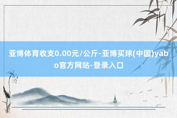 亚博体育收支0.00元/公斤-亚博买球(中国)yabo官方网站-登录入口