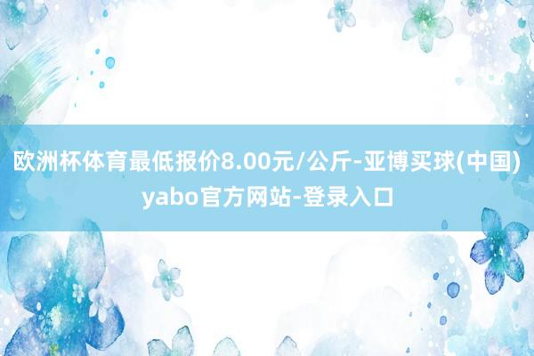 欧洲杯体育最低报价8.00元/公斤-亚博买球(中国)yabo官方网站-登录入口