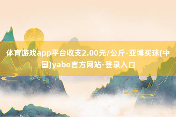体育游戏app平台收支2.00元/公斤-亚博买球(中国)yabo官方网站-登录入口