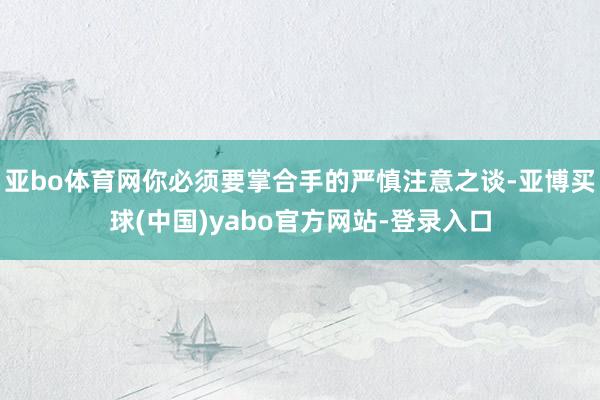 亚bo体育网你必须要掌合手的严慎注意之谈-亚博买球(中国)yabo官方网站-登录入口