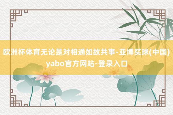 欧洲杯体育无论是对相通如故共事-亚博买球(中国)yabo官方网站-登录入口