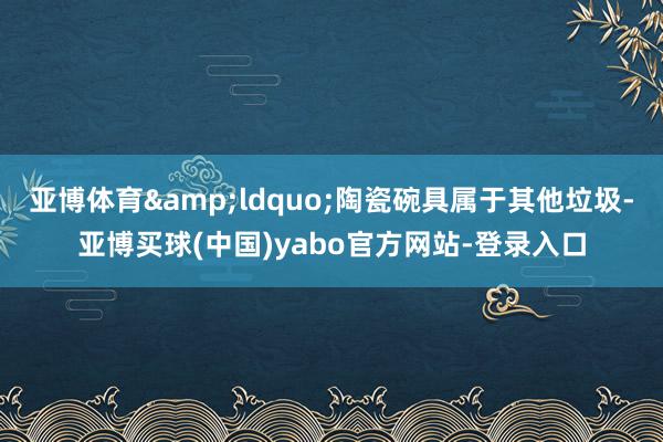 亚博体育&ldquo;陶瓷碗具属于其他垃圾-亚博买球(中国)yabo官方网站-登录入口